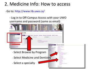 2. Medicine Info: How to access -  Go to:  http://www.lib.uwo.ca/ - Log in to Off-Campus Access with your UWO username and password (same as email) -  Select Browse by Program -  Select Medicine and Dentistry -  Select a specialty 