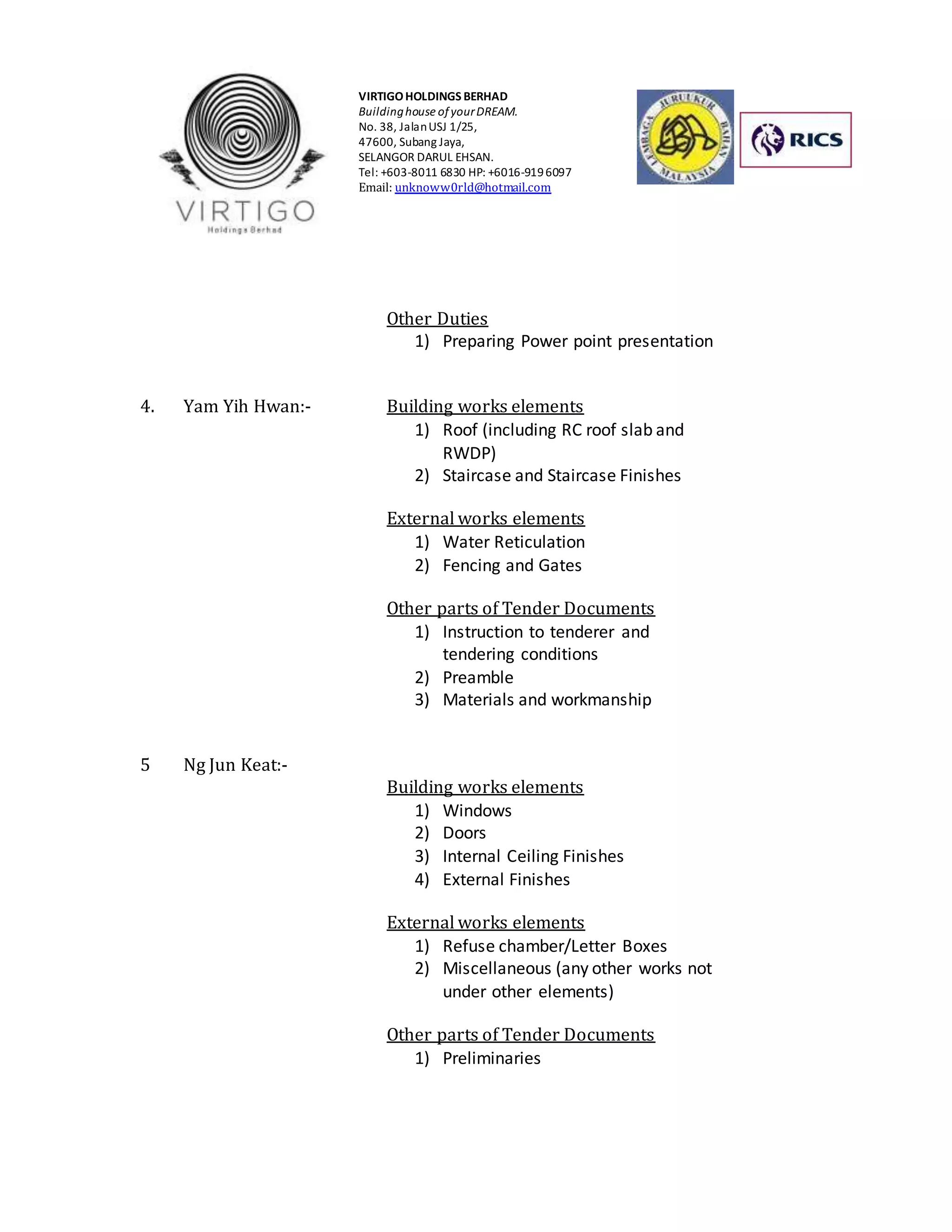 VIRTIGO HOLDINGS BERHAD 
Building house of your DREAM. 
No. 38, Jalan USJ 1/25, 
47600, Subang Jaya, 
SELANGOR DARUL EHSAN. 
Tel: +603-8011 6830 HP: +6016-919 6097 
Email: unknoww0rld@hotmail.com 
Other Duties 
1) Preparing Power point presentation 
4. Yam Yih Hwan:- Building works elements 
1) Roof (including RC roof slab and 
RWDP) 
2) Staircase and Staircase Finishes 
External works elements 
1) Water Reticulation 
2) Fencing and Gates 
Other parts of Tender Documents 
1) Instruction to tenderer and 
tendering conditions 
2) Preamble 
3) Materials and workmanship 
5 Ng Jun Keat:- 
Building works elements 
1) Windows 
2) Doors 
3) Internal Ceiling Finishes 
4) External Finishes 
External works elements 
1) Refuse chamber/Letter Boxes 
2) Miscellaneous (any other works not 
under other elements) 
Other parts of Tender Documents 
1) Preliminaries 
 