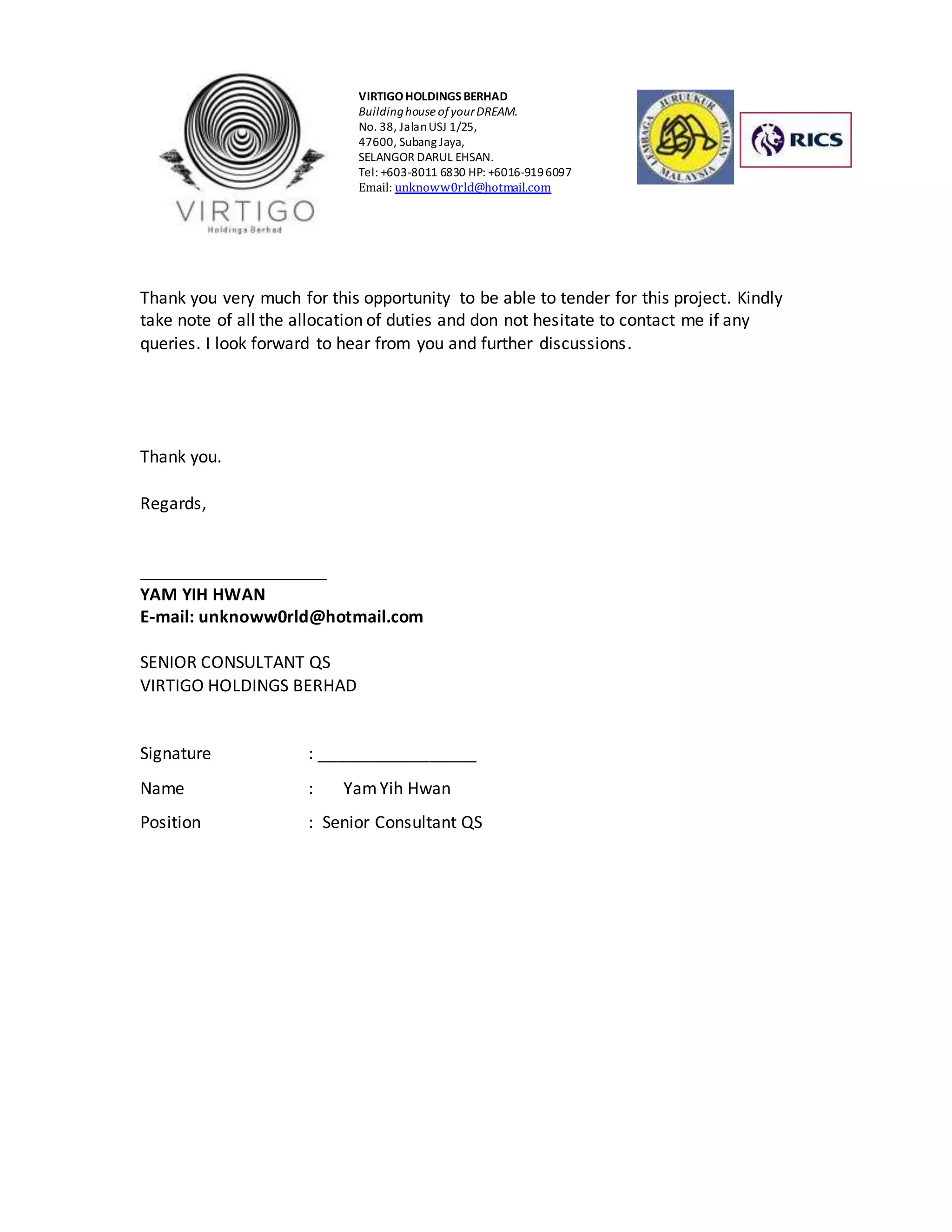 VIRTIGO HOLDINGS BERHAD 
Building house of your DREAM. 
No. 38, Jalan USJ 1/25, 
47600, Subang Jaya, 
SELANGOR DARUL EHSAN. 
Tel: +603-8011 6830 HP: +6016-919 6097 
Email: unknoww0rld@hotmail.com 
Thank you very much for this opportunity to be able to tender for this project. Kindly 
take note of all the allocation of duties and don not hesitate to contact me if any 
queries. I look forward to hear from you and further discussions. 
Thank you. 
Regards, 
____________________ 
YAM YIH HWAN 
E-mail: unknoww0rld@hotmail.com 
SENIOR CONSULTANT QS 
VIRTIGO HOLDINGS BERHAD 
Signature : _________________ 
Name : Yam Yih Hwan 
Position : Senior Consultant QS 
