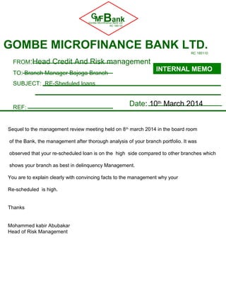 GMFBankGombe Microfinance Bank Ltd
RC 185110
GOMBE MICROFINANCE BANK LTD.RC 185110
FROM:Head Credit And Risk management
TO: Branch Manager Bajoga Branch
SUBJECT: RE-Sheduled loans
REF:
INTERNAL MEMO
Date: 10th
March 2014
Sequel to the management review meeting held on 8th
march 2014 in the board room
of the Bank, the management after thorough analysis of your branch portfolio. It was
observed that your re-scheduled loan is on the high side compared to other branches which
shows your branch as best in delinquency Management.
You are to explain clearly with convincing facts to the management why your
Re-scheduled is high.
Thanks
Mohammed kabir Abubakar
Head of Risk Management
 