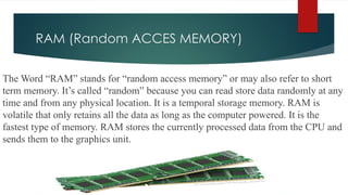 RAM (Random ACCES MEMORY)
The Word “RAM” stands for “random access memory” or may also refer to short
term memory. It’s called “random” because you can read store data randomly at any
time and from any physical location. It is a temporal storage memory. RAM is
volatile that only retains all the data as long as the computer powered. It is the
fastest type of memory. RAM stores the currently processed data from the CPU and
sends them to the graphics unit.
 