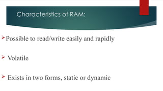 Characteristics of RAM:
Possible to read/write easily and rapidly
 Volatile
 Exists in two forms, static or dynamic
 