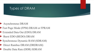 Types of DRAM
 Asynchronous DRAM
 Fast Page Mode (FPM) DRAM or FPRAM
 Extended Data Out (EDO) DRAM
 Burst EDO (BEDO) DRAM
 Synchronous Dynamic RAM (SDRAM)
 Direct Rambus DRAM (DRDRAM)
 Double Data Rate (DDR) SDRAM
 