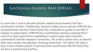 Synchronous Dynamic RAM (SDRAM)
Is a term that is used to describe dynamic random access memory that has a
synchronous interface. Traditionally, dynamic random access memory (DRAM) has
an asynchronous interface which means that it responds as quickly as possible to
changes in control inputs. SDRAM has a synchronous interface, meaning that it
waits for a clock signal before responding to control inputs and is therefore
synchronized with the computer's system bus. The clock is used to drive an internal
finite state machine that pipelines incoming instructions. This allows the chip to
have a more complex pattern of operation than asynchronous DRAM which does
not have a synchronized interface.
 