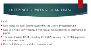 DIFFERENCE BETWEEN ROM AND RAM
RAM;
 Data stored on RAM can be accessed by the Central Processing Unit
 Data of RAM is very volatile, it will exist as long as there is no interruption in
power.
 The data stored in RAM is used by Central Processing Unit (CPU) to process
current instructions
 Data in RAM can be modified, erased or read.
 