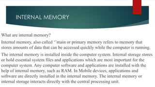 INTERNAL MEMORY
What are internal memory?
Internal memory, also called ‘’main or primary memory refers to memory that
stores amounts of data that can be accessed quickly while the computer is running.
The internal memory is installed inside the computer system. Internal storage stores
or hold essential system files and applications which are most important for the
computer system. Any computer software and applications are installed with the
help of internal memory, such as RAM. In Mobile devices, applications and
software are directly installed in the internal memory. The internal memory or
internal storage interacts directly with the central processing unit.
 