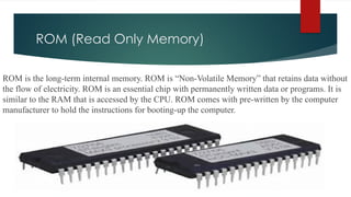 ROM (Read Only Memory)
ROM is the long-term internal memory. ROM is “Non-Volatile Memory” that retains data without
the flow of electricity. ROM is an essential chip with permanently written data or programs. It is
similar to the RAM that is accessed by the CPU. ROM comes with pre-written by the computer
manufacturer to hold the instructions for booting-up the computer.
 
