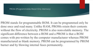 PROM (Programmable Read Only Memory)
PROM stands for programmable ROM. It can be programmed only be
done once and read many. Unlike RAM, PROMs retain their contents
without the flow of electricity. PROM is also nonvolatile memory. The
significant difference between a ROM and a PROM is that a ROM
comes with pre-written by the computer manufacturer whereas PROM
manufactured as blank memory. PROM can be programmed by PROM
burner and by blowing internal fuses permanently.
 