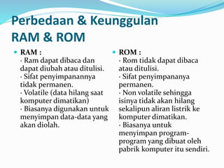 Perbedaan & Keunggulan 
RAM & ROM 
 RAM : 
· Ram dapat dibaca dan 
dapat diubah atau ditulisi. 
· Sifat penyimpanannya 
tidak permanen. 
· Volatile (data hilang saat 
komputer dimatikan) 
· Biasanya digunakan untuk 
menyimpan data-data yang 
akan diolah. 
 ROM : 
· Rom tidak dapat dibaca 
atau ditulisi. 
· Sifat penyimpananya 
permanen. 
· Non volatile sehingga 
isinya tidak akan hilang 
sekalipun aliran listrik ke 
komputer dimatikan. 
· Biasanya untuk 
menyimpan program-program 
yang dibuat oleh 
pabrik komputer itu sendiri. 
 