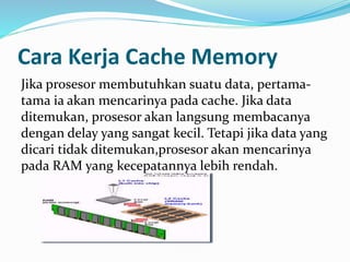 Cara Kerja Cache Memory 
Jika prosesor membutuhkan suatu data, pertama-tama 
ia akan mencarinya pada cache. Jika data 
ditemukan, prosesor akan langsung membacanya 
dengan delay yang sangat kecil. Tetapi jika data yang 
dicari tidak ditemukan,prosesor akan mencarinya 
pada RAM yang kecepatannya lebih rendah. 
 