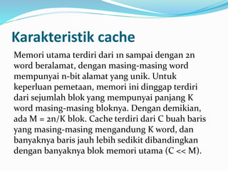 Karakteristik cache 
Memori utama terdiri dari 1n sampai dengan 2n 
word beralamat, dengan masing-masing word 
mempunyai n-bit alamat yang unik. Untuk 
keperluan pemetaan, memori ini dinggap terdiri 
dari sejumlah blok yang mempunyai panjang K 
word masing-masing bloknya. Dengan demikian, 
ada M = 2n/K blok. Cache terdiri dari C buah baris 
yang masing-masing mengandung K word, dan 
banyaknya baris jauh lebih sedikit dibandingkan 
dengan banyaknya blok memori utama (C << M). 
 