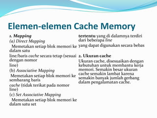 Elemen-elemen Cache Memory 
1. Mapping 
(a) Direct Mapping 
Memetakan setiap blok memori ke 
dalam satu 
line/baris cache secara tetap (sesuai 
dengan nomor 
line) 
(b) Associative Mapping 
Memetakan setiap blok memori ke 
sembarang baris 
cache (tidak terikat pada nomor 
line) 
(c) Set Associative Mapping 
Memetakan setiap blok memori ke 
dalam satu set 
tertentu yang di dalamnya terdiri 
dari beberapa line 
yang dapat digunakan secara bebas 
2. Ukuran cache 
Ukuran cache, disesuaikan dengan 
kebutuhan untuk membantu kerja 
memori. Semakin besar ukuran 
cache semakin lambat karena 
semakin banyak jumlah gerbang 
dalam pengalamatan cache. 
