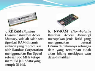5. RDRAM (Rambus 
Dynamic Random Acces 
Memory) adalah salah satu 
tipe dari RAM dinamis 
sinkron yang diproduksi 
oleh Rambus Corporation 
menggunakan Bus Speed 
sebesar 800 MHz tetapi 
memiliki jalur data yang 
sempit (8 bit). 
6. NV-RAM (Non-Volatile 
Random Access Memory) 
merupakan jenis RAM yang 
menggunakan baterai 
Litium di dalamnya sehingga 
data yang tersimpan tidak 
akan hilang meskipun catu 
daya dimatikan. 
 