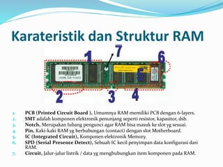 Karateristik dan Struktur RAM 
1. PCB (Printed Circuit Board ), Umumnya RAM memiliki PCB dengan 6-layers. 
2. SMT adalah komponen elektronik penunjang seperti resistor, kapasitor, dsb. 
3. Notch, Merupakan lubang pengunci agar RAM bisa masuk ke slot yg sesuai. 
4. Pin, Kaki-kaki RAM yg berhubungan (contact) dengan slot Motherboard. 
5. IC (Integrated Circuit), Komponen elektronik Memory. 
6. SPD (Serial Presence Detect), Sebuah IC kecil penyimpan data konfigurasi dari 
RAM. 
7. Circuit, Jalur-jalur listrik / data yg menghubungkan item komponen pada RAM. 
 