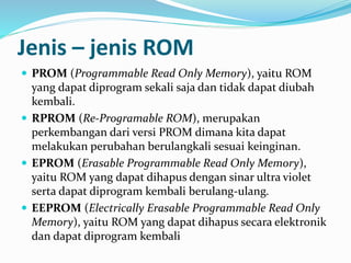 Jenis – jenis ROM 
 PROM (Programmable Read Only Memory), yaitu ROM 
yang dapat diprogram sekali saja dan tidak dapat diubah 
kembali. 
 RPROM (Re-Programable ROM), merupakan 
perkembangan dari versi PROM dimana kita dapat 
melakukan perubahan berulangkali sesuai keinginan. 
 EPROM (Erasable Programmable Read Only Memory), 
yaitu ROM yang dapat dihapus dengan sinar ultra violet 
serta dapat diprogram kembali berulang-ulang. 
 EEPROM (Electrically Erasable Programmable Read Only 
Memory), yaitu ROM yang dapat dihapus secara elektronik 
dan dapat diprogram kembali 
 