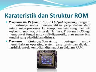 Karateristik dan Struktur ROM 
 Program BIOS (Basic Input Output System), program 
ini berfungsi untuk mengendalikan perpindahan data 
antara microprocessor ke komponen lain yang meliputi 
keyboard, monitor, printer dan lainnya. Program BIOS juga 
mempunyai fungsi untuk self-diagnostik, atau memeriksa 
kondisi yang ada didalam dirinya. 
 Program Linkage/Bootstrap, bertugas untuk 
memindahkan operating system yang tersimpan didalam 
harddisk untuk kemudian ditempatkan didalam RAM. 
 