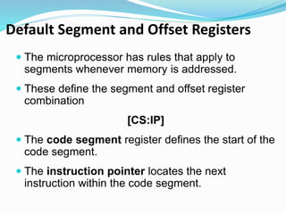 Default Segment and Offset Registers
 The microprocessor has rules that apply to
segments whenever memory is addressed.
 These define the segment and offset register
combination
[CS:IP]
 The code segment register defines the start of the
code segment.
 The instruction pointer locates the next
instruction within the code segment.
 