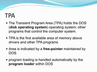 TPA
 The Transient Program Area (TPA) holds the DOS
(disk operating system) operating system; other
programs that control the computer system.
 TPA is the first available area of memory above
drivers and other TPA programs
 Area is indicated by a free-pointer maintained by
DOS
 program loading is handled automatically by the
program loader within DOS
 