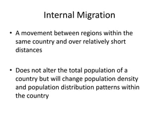 Internal Migration
• A movement between regions within the
  same country and over relatively short
  distances

• Does not alter the total population of a
  country but will change population density
  and population distribution patterns within
  the country
 