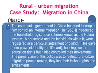 Rural – urban migration
 Case Study: Migration in China
Phase 1-
• The communist government in China has tried to keep a
  firm control an internal migration. In 1958, it introduced
  the household registration scheme known as the Hukou
  system. A household and the individuals within it, were
  registered in a particular settlement or district. This gave
  them prove of identity (an ID card), housing, welfare,
  education rights but it also controlled their movements.
  The primary aim of this policy was to restrict rural-urban
  migration people moved, they lost their Hukou rights and
  entitlements.
 