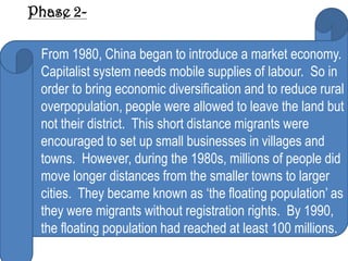 Phase 2-

 From 1980, China began to introduce a market economy.
 Capitalist system needs mobile supplies of labour. So in
 order to bring economic diversification and to reduce rural
 overpopulation, people were allowed to leave the land but
 not their district. This short distance migrants were
 encouraged to set up small businesses in villages and
 towns. However, during the 1980s, millions of people did
 move longer distances from the smaller towns to larger
 cities. They became known as ‘the floating population’ as
 they were migrants without registration rights. By 1990,
 the floating population had reached at least 100 millions.
 