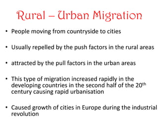 Rural – Urban Migration
• People moving from countryside to cities

• Usually repelled by the push factors in the rural areas

• attracted by the pull factors in the urban areas

• This type of migration increased rapidly in the
  developing countries in the second half of the 20th
  century causing rapid urbanisation

• Caused growth of cities in Europe during the industrial
  revolution
 
