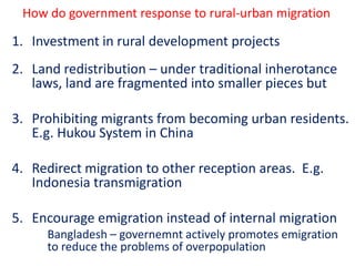 How do government response to rural-urban migration

1. Investment in rural development projects
2. Land redistribution – under traditional inherotance
   laws, land are fragmented into smaller pieces but

3. Prohibiting migrants from becoming urban residents.
   E.g. Hukou System in China

4. Redirect migration to other reception areas. E.g.
   Indonesia transmigration

5. Encourage emigration instead of internal migration
     Bangladesh – governemnt actively promotes emigration
     to reduce the problems of overpopulation
 