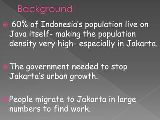     60% of Indonesia’s population live on
    Java itself- making the population
    density very high- especially in Jakarta.

 The   government needed to stop
    Jakarta’s urban growth.

 People  migrate to Jakarta in large
    numbers to find work.
 