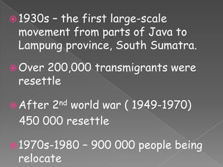  1930s
      – the first large-scale
 movement from parts of Java to
 Lampung province, South Sumatra.

 Over200,000 transmigrants were
 resettle

 After
      2nd world war ( 1949-1970)
 450 000 resettle

 1970s-1980   – 900 000 people being
 relocate
 