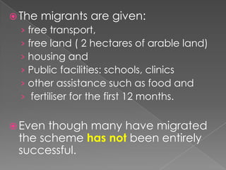  The   migrants are given:
  › free transport,
  › free land ( 2 hectares of arable land)
  › housing and
  › Public facilities: schools, clinics
  › other assistance such as food and
  › fertiliser for the first 12 months.


 Even though many have migrated
 the scheme has not been entirely
 successful.
 