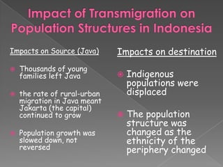 Impacts on Source (Java)      Impacts on destination
   Thousands of young
    families left Java           Indigenous
                                  populations were
   the rate of rural-urban       displaced
    migration in Java meant
    Jakarta (the capital)
    continued to grow            The population
                                  structure was
   Population growth was         changed as the
    slowed down, not              ethnicity of the
    reversed                      periphery changed
 