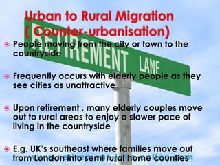    People moving from the city or town to the
    countryside

   Frequently occurs with elderly people as they
    see cities as unattractive

   Upon retirement , many elderly couples move
    out to rural areas to enjoy a slower pace of
    living in the countryside

   E.g. UK’s southeast where families move out
    from London into semi rural home counties
 
