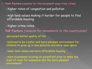    Push Factors (reasons for the movement away from cities)

    - higher rates of congestion and pollution

    - high land values making it harder for people to find
     affordable housing

    - higher crime rates
    Pull Factors (reasons for movements to the countryside)
    - perceived   better quality of life

    - believed to be a safer and more pleasant environment for
     children to grow up in less pollution and more open space

    - lower land-values and more affordable housing

    - more businesses locating on greenfield sites to make the
     most of room for expansion and the more pleasant
     environment.
 