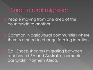    People moving from one area of the
    countryside to another

   Common in agricultural communities where
    there is a need to change farming location.

   E.g. Sheep shearers migrating between
    ranches in USA and Australia ; nomadic
    pastoralist, Northern Africa.
 