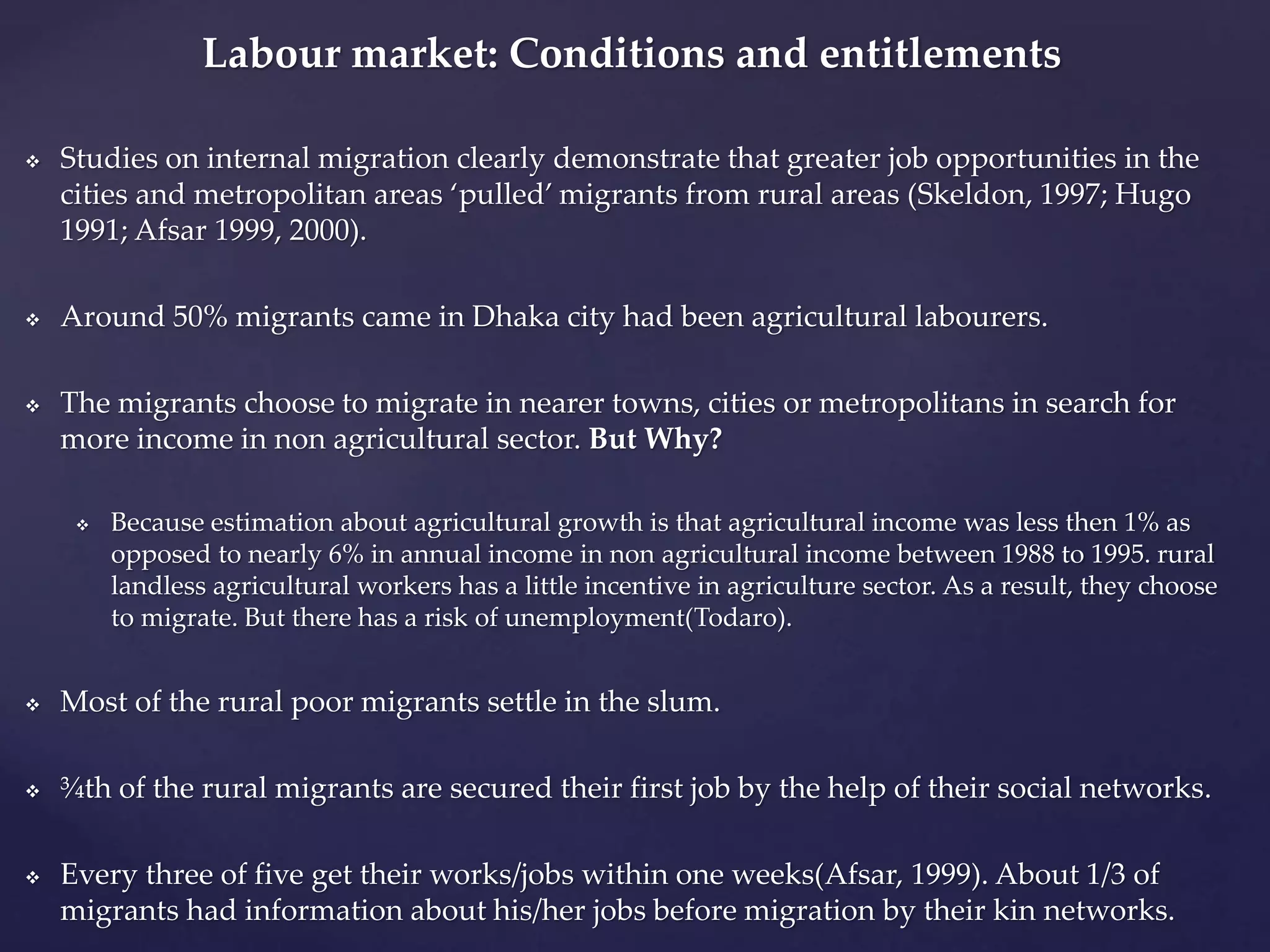 Labour market: Conditions and entitlements 
 Studies on internal migration clearly demonstrate that greater job opportunities in the 
cities and metropolitan areas ‘pulled’ migrants from rural areas (Skeldon, 1997; Hugo 
1991; Afsar 1999, 2000). 
 Around 50% migrants came in Dhaka city had been agricultural labourers. 
 The migrants choose to migrate in nearer towns, cities or metropolitans in search for 
more income in non agricultural sector. But Why? 
 Because estimation about agricultural growth is that agricultural income was less then 1% as 
opposed to nearly 6% in annual income in non agricultural income between 1988 to 1995. rural 
landless agricultural workers has a little incentive in agriculture sector. As a result, they choose 
to migrate. But there has a risk of unemployment(Todaro). 
 Most of the rural poor migrants settle in the slum. 
 ¾th of the rural migrants are secured their first job by the help of their social networks. 
 Every three of five get their works/jobs within one weeks(Afsar, 1999). About 1/3 of 
migrants had information about his/her jobs before migration by their kin networks. 
 