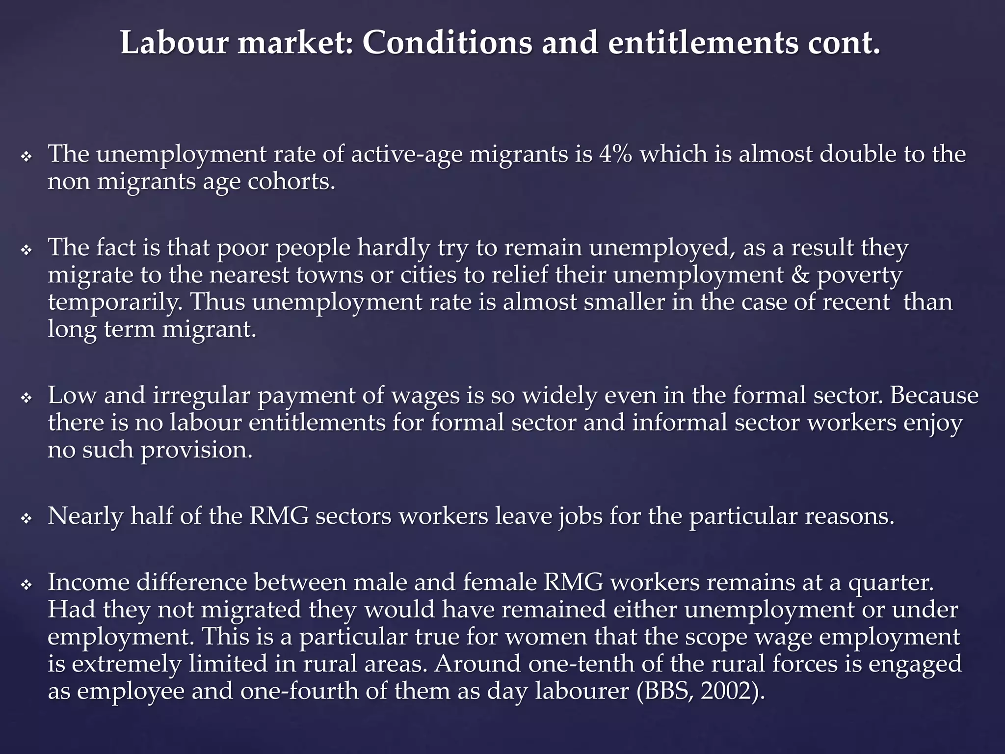 Labour market: Conditions and entitlements cont. 
 The unemployment rate of active-age migrants is 4% which is almost double to the 
non migrants age cohorts. 
 The fact is that poor people hardly try to remain unemployed, as a result they 
migrate to the nearest towns or cities to relief their unemployment & poverty 
temporarily. Thus unemployment rate is almost smaller in the case of recent than 
long term migrant. 
 Low and irregular payment of wages is so widely even in the formal sector. Because 
there is no labour entitlements for formal sector and informal sector workers enjoy 
no such provision. 
 Nearly half of the RMG sectors workers leave jobs for the particular reasons. 
 Income difference between male and female RMG workers remains at a quarter. 
Had they not migrated they would have remained either unemployment or under 
employment. This is a particular true for women that the scope wage employment 
is extremely limited in rural areas. Around one-tenth of the rural forces is engaged 
as employee and one-fourth of them as day labourer (BBS, 2002). 
 