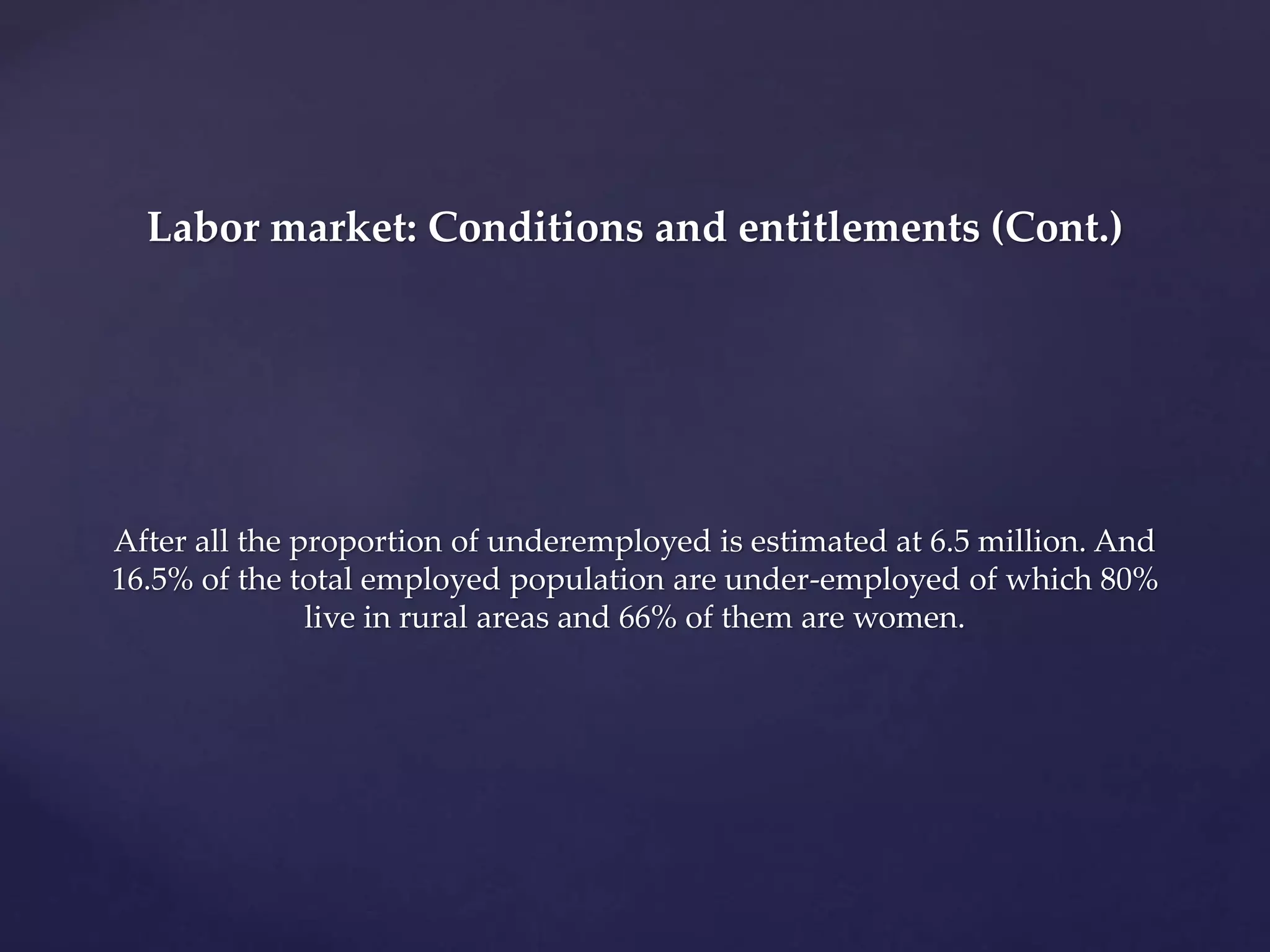 Labor market: Conditions and entitlements (Cont.) 
After all the proportion of underemployed is estimated at 6.5 million. And 
16.5% of the total employed population are under-employed of which 80% 
live in rural areas and 66% of them are women. 
 
