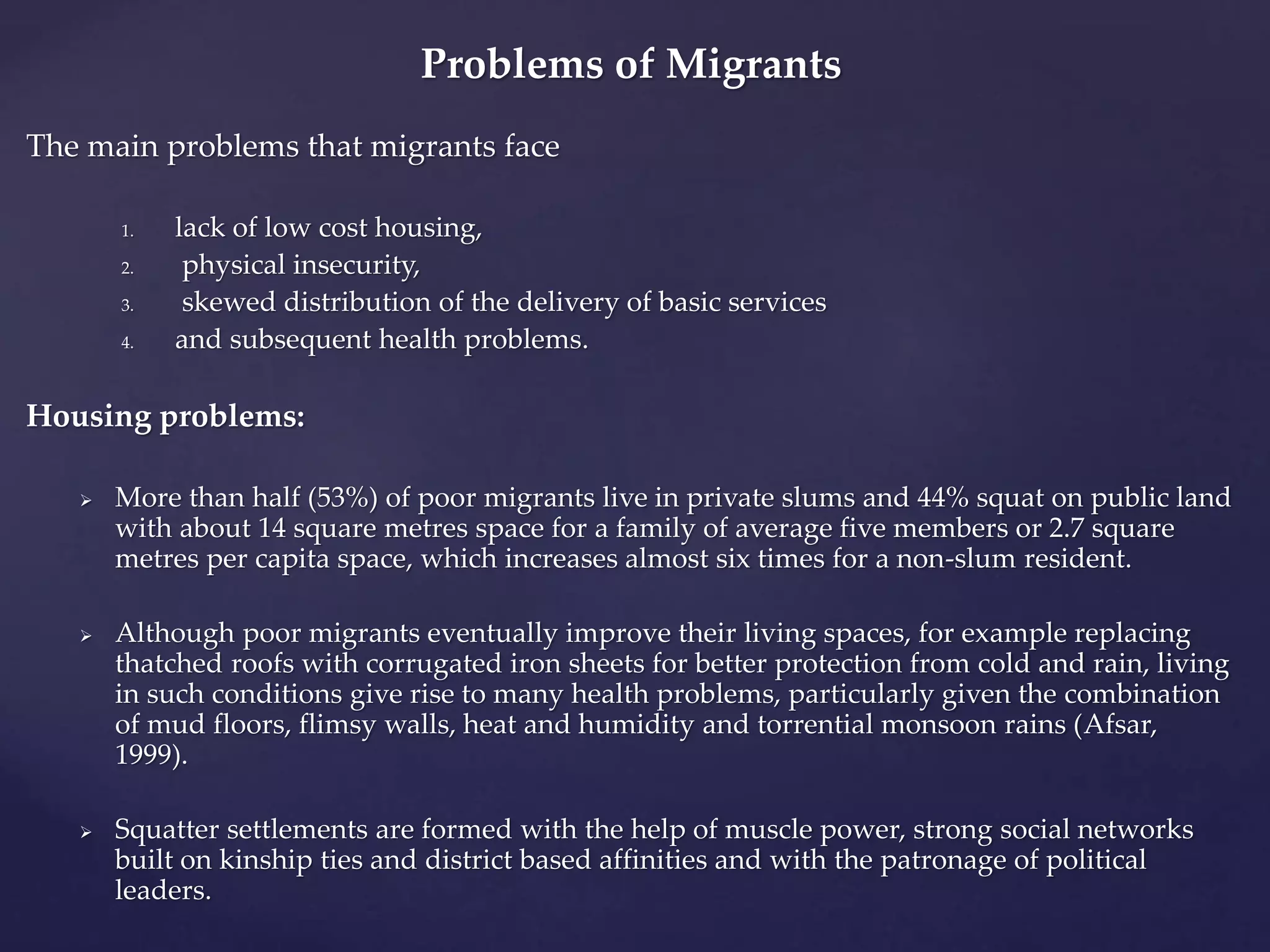 Problems of Migrants 
The main problems that migrants face 
1. lack of low cost housing, 
2. physical insecurity, 
3. skewed distribution of the delivery of basic services 
4. and subsequent health problems. 
Housing problems: 
 More than half (53%) of poor migrants live in private slums and 44% squat on public land 
with about 14 square metres space for a family of average five members or 2.7 square 
metres per capita space, which increases almost six times for a non-slum resident. 
 Although poor migrants eventually improve their living spaces, for example replacing 
thatched roofs with corrugated iron sheets for better protection from cold and rain, living 
in such conditions give rise to many health problems, particularly given the combination 
of mud floors, flimsy walls, heat and humidity and torrential monsoon rains (Afsar, 
1999). 
 Squatter settlements are formed with the help of muscle power, strong social networks 
built on kinship ties and district based affinities and with the patronage of political 
leaders. 
 