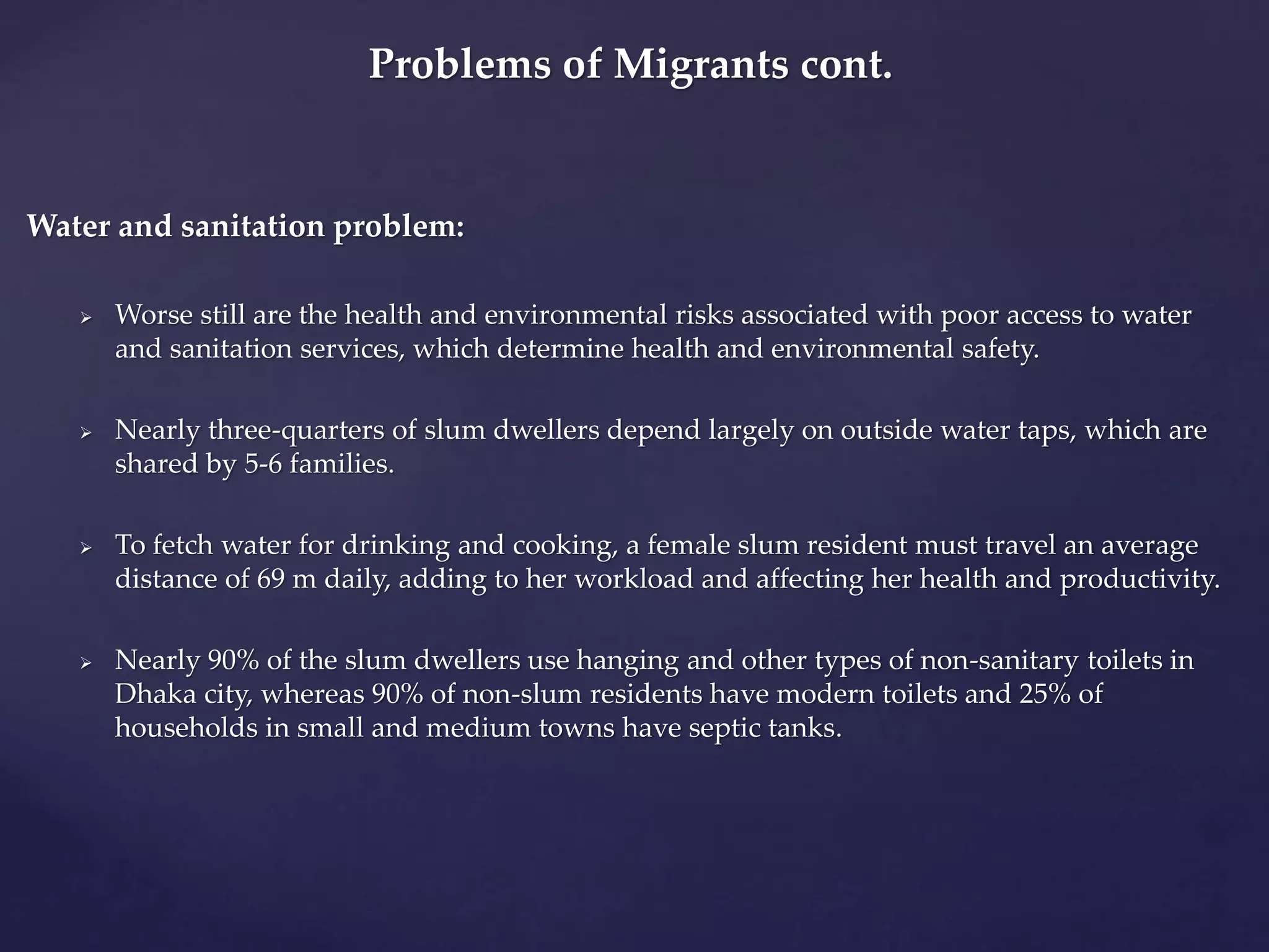 Problems of Migrants cont. 
Water and sanitation problem: 
 Worse still are the health and environmental risks associated with poor access to water 
and sanitation services, which determine health and environmental safety. 
 Nearly three-quarters of slum dwellers depend largely on outside water taps, which are 
shared by 5-6 families. 
 To fetch water for drinking and cooking, a female slum resident must travel an average 
distance of 69 m daily, adding to her workload and affecting her health and productivity. 
 Nearly 90% of the slum dwellers use hanging and other types of non-sanitary toilets in 
Dhaka city, whereas 90% of non-slum residents have modern toilets and 25% of 
households in small and medium towns have septic tanks. 
 