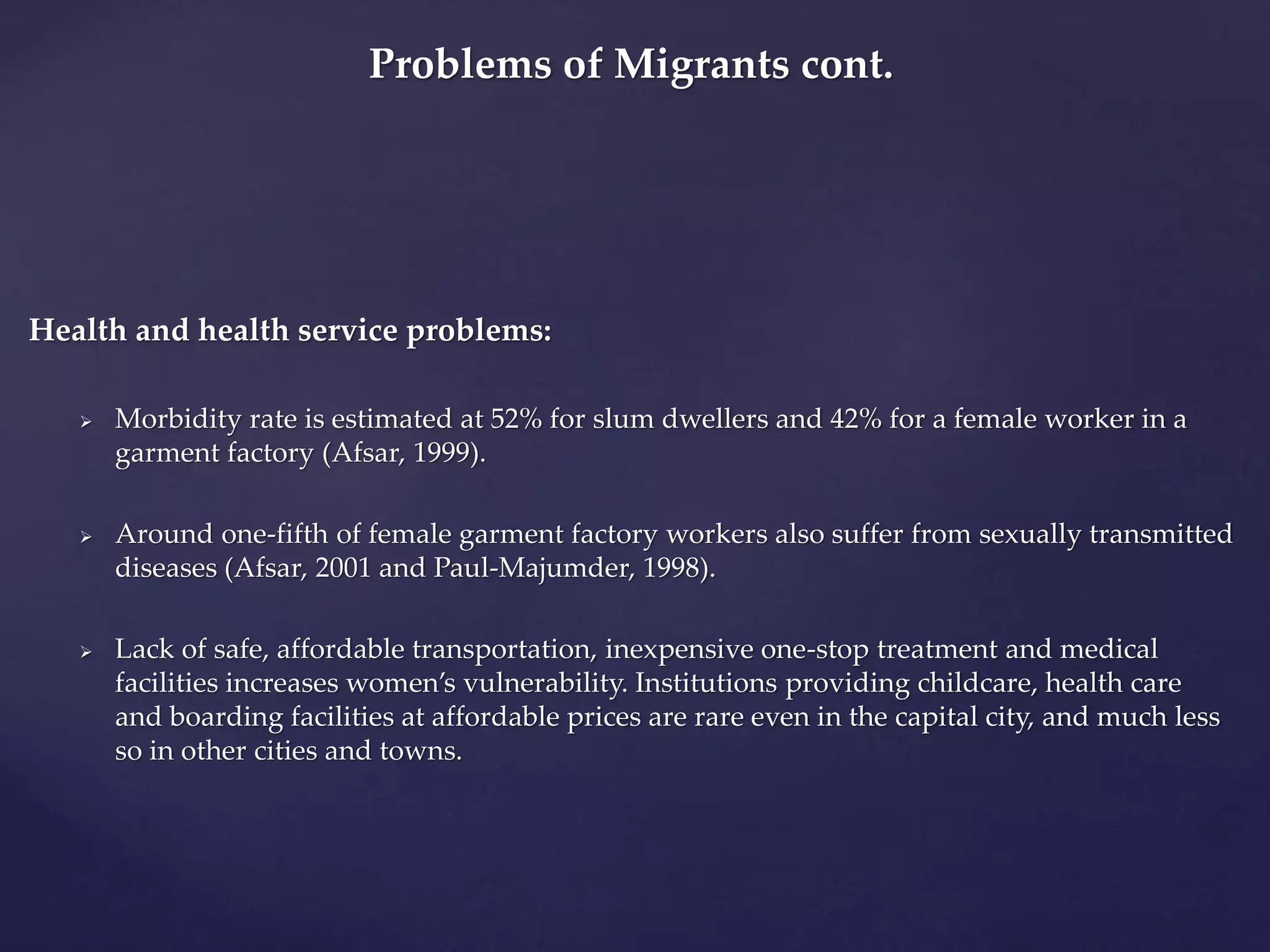 Problems of Migrants cont. 
Health and health service problems: 
 Morbidity rate is estimated at 52% for slum dwellers and 42% for a female worker in a 
garment factory (Afsar, 1999). 
 Around one-fifth of female garment factory workers also suffer from sexually transmitted 
diseases (Afsar, 2001 and Paul-Majumder, 1998). 
 Lack of safe, affordable transportation, inexpensive one-stop treatment and medical 
facilities increases women’s vulnerability. Institutions providing childcare, health care 
and boarding facilities at affordable prices are rare even in the capital city, and much less 
so in other cities and towns. 
 