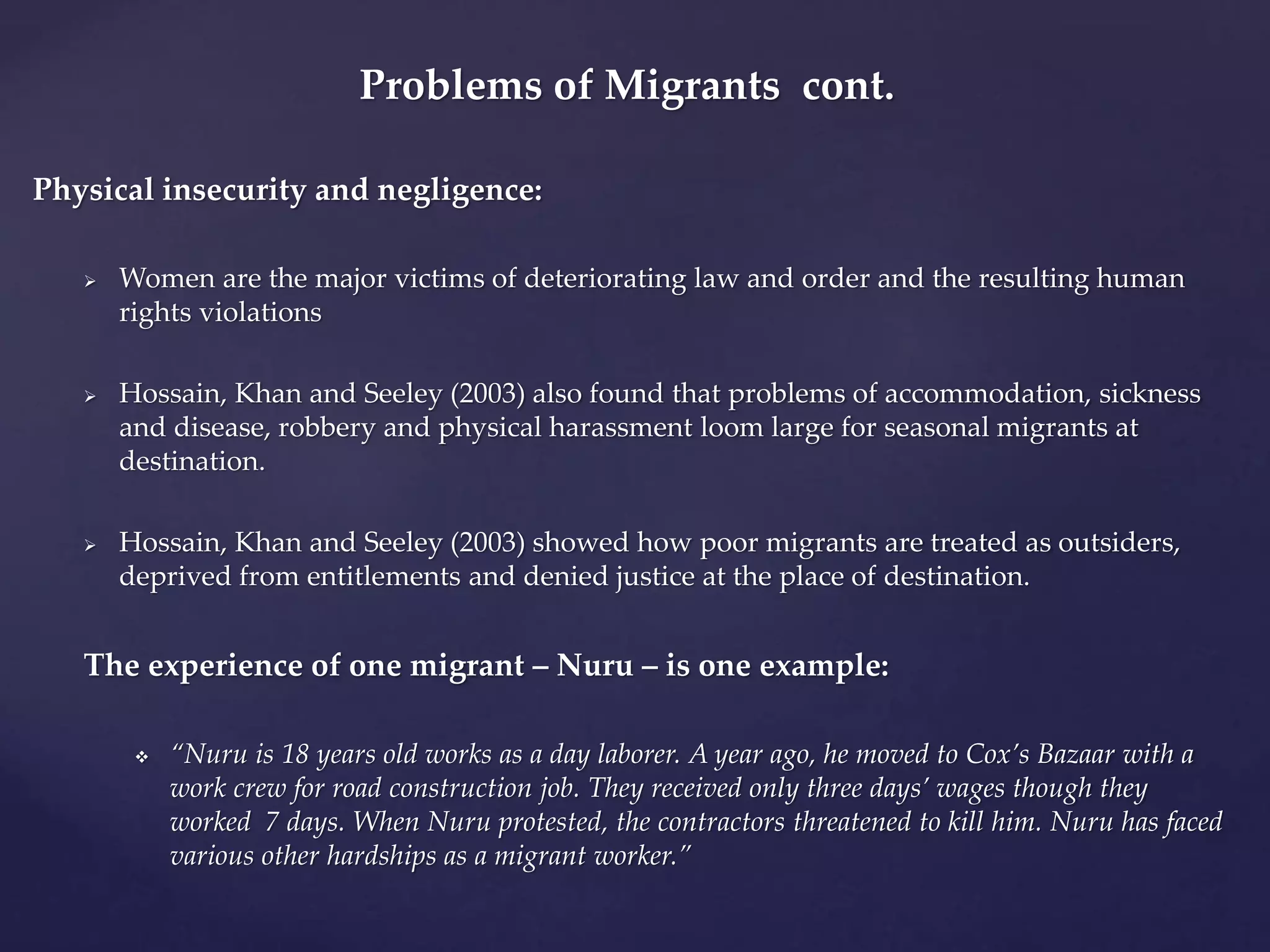 Problems of Migrants cont. 
Physical insecurity and negligence: 
 Women are the major victims of deteriorating law and order and the resulting human 
rights violations 
 Hossain, Khan and Seeley (2003) also found that problems of accommodation, sickness 
and disease, robbery and physical harassment loom large for seasonal migrants at 
destination. 
 Hossain, Khan and Seeley (2003) showed how poor migrants are treated as outsiders, 
deprived from entitlements and denied justice at the place of destination. 
The experience of one migrant – Nuru – is one example: 
 “Nuru is 18 years old works as a day laborer. A year ago, he moved to Cox’s Bazaar with a 
work crew for road construction job. They received only three days’ wages though they 
worked 7 days. When Nuru protested, the contractors threatened to kill him. Nuru has faced 
various other hardships as a migrant worker.” 
 