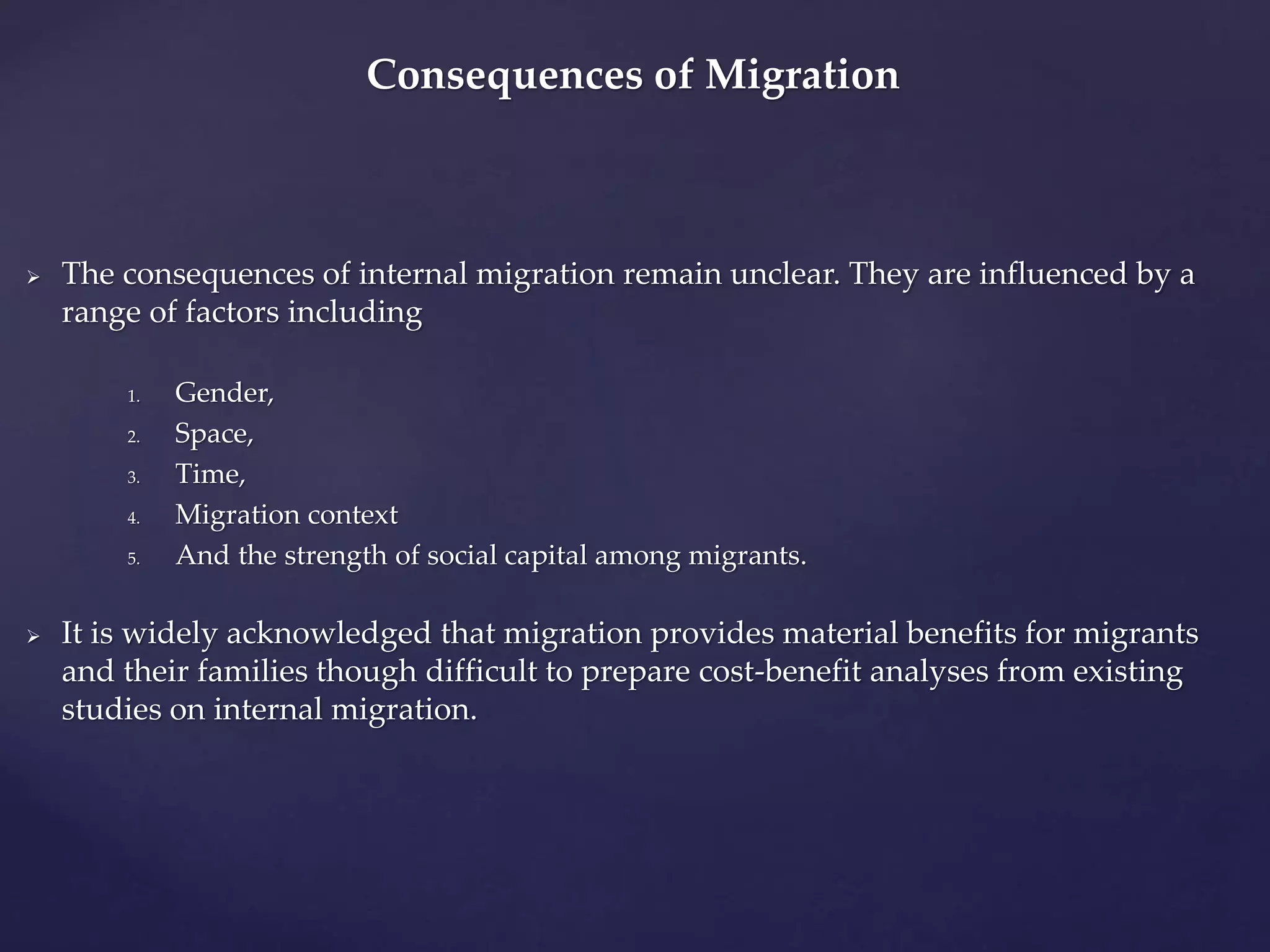 Consequences of Migration 
 The consequences of internal migration remain unclear. They are influenced by a 
range of factors including 
1. Gender, 
2. Space, 
3. Time, 
4. Migration context 
5. And the strength of social capital among migrants. 
 It is widely acknowledged that migration provides material benefits for migrants 
and their families though difficult to prepare cost-benefit analyses from existing 
studies on internal migration. 
 