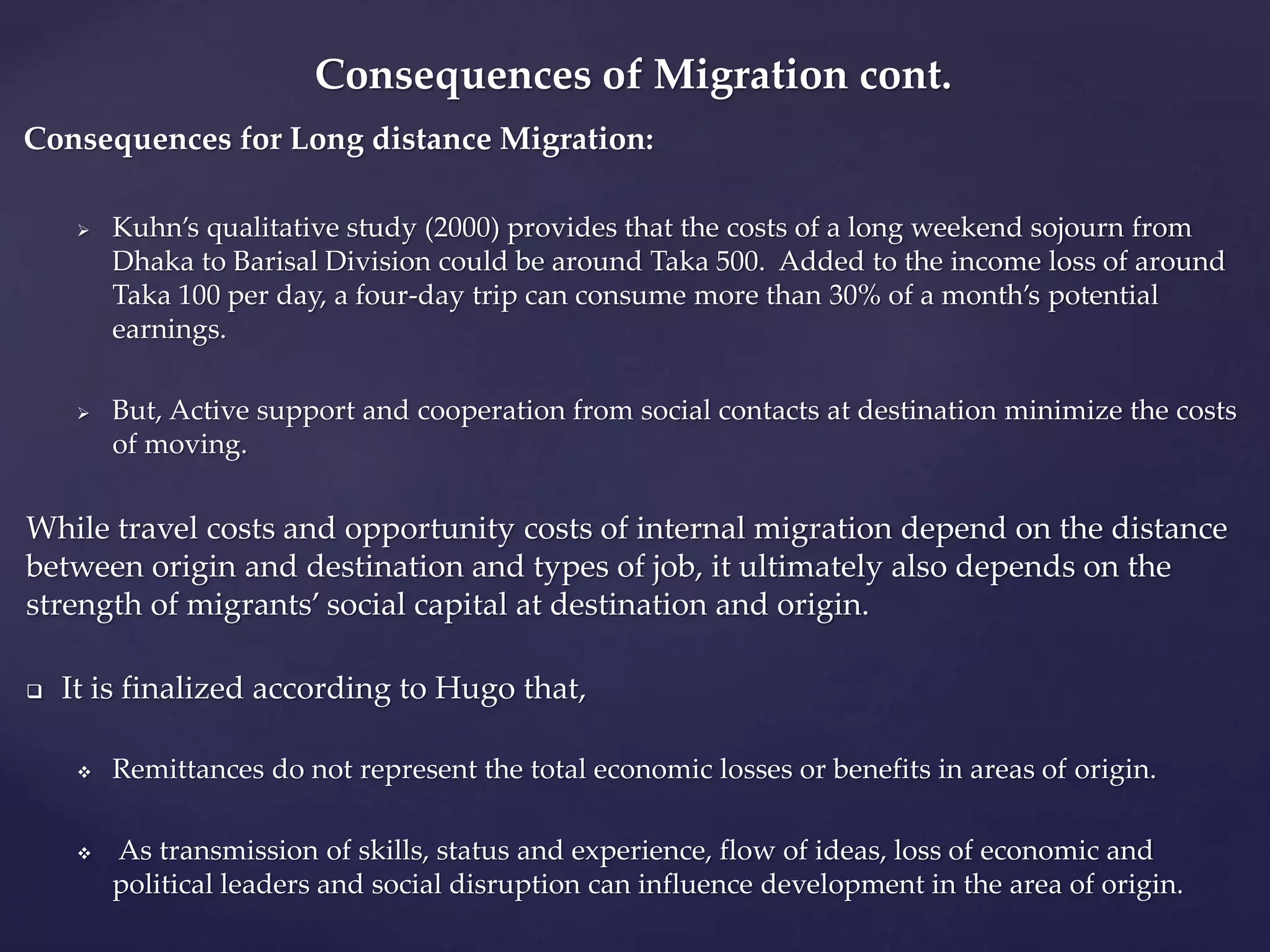 Consequences of Migration cont. 
Consequences for Long distance Migration: 
 Kuhn’s qualitative study (2000) provides that the costs of a long weekend sojourn from 
Dhaka to Barisal Division could be around Taka 500. Added to the income loss of around 
Taka 100 per day, a four-day trip can consume more than 30% of a month’s potential 
earnings. 
 But, Active support and cooperation from social contacts at destination minimize the costs 
of moving. 
While travel costs and opportunity costs of internal migration depend on the distance 
between origin and destination and types of job, it ultimately also depends on the 
strength of migrants’ social capital at destination and origin. 
 It is finalized according to Hugo that, 
 Remittances do not represent the total economic losses or benefits in areas of origin. 
 As transmission of skills, status and experience, flow of ideas, loss of economic and 
political leaders and social disruption can influence development in the area of origin. 
 
