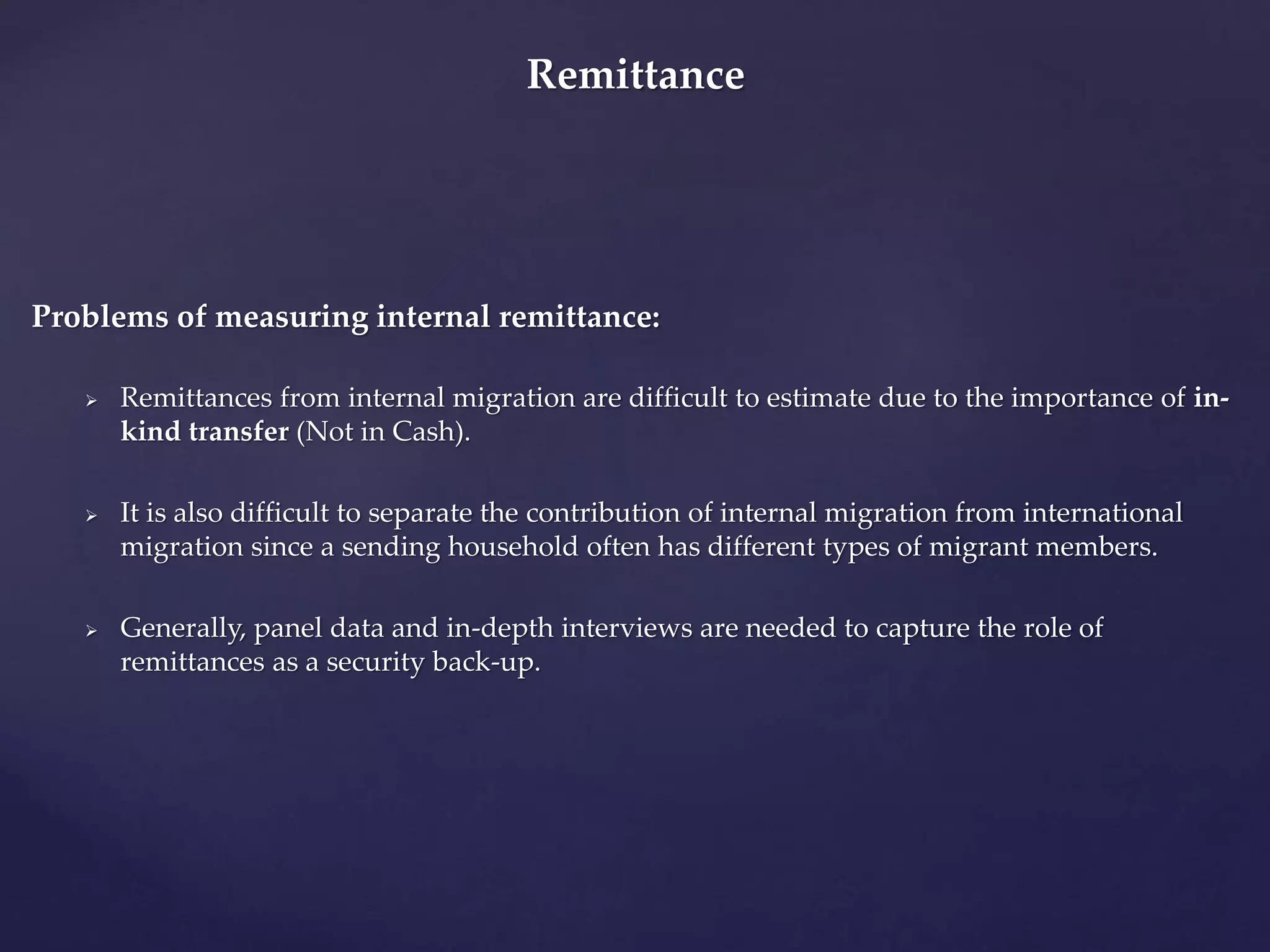 Remittance 
Problems of measuring internal remittance: 
 Remittances from internal migration are difficult to estimate due to the importance of in-kind 
transfer (Not in Cash). 
 It is also difficult to separate the contribution of internal migration from international 
migration since a sending household often has different types of migrant members. 
 Generally, panel data and in-depth interviews are needed to capture the role of 
remittances as a security back-up. 
 