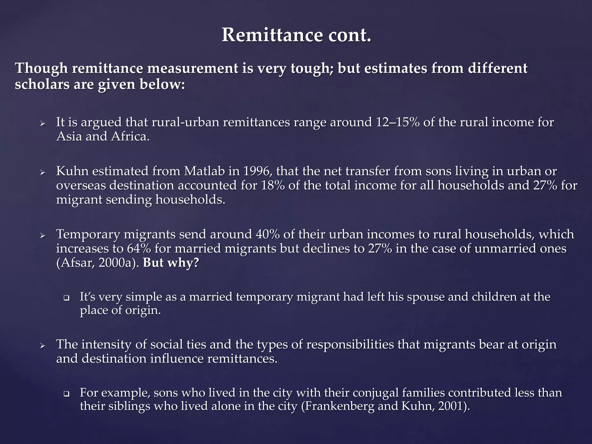 Remittance cont. 
Though remittance measurement is very tough; but estimates from different 
scholars are given below: 
 It is argued that rural-urban remittances range around 12–15% of the rural income for 
Asia and Africa. 
 Kuhn estimated from Matlab in 1996, that the net transfer from sons living in urban or 
overseas destination accounted for 18% of the total income for all households and 27% for 
migrant sending households. 
 Temporary migrants send around 40% of their urban incomes to rural households, which 
increases to 64% for married migrants but declines to 27% in the case of unmarried ones 
(Afsar, 2000a). But why? 
 It’s very simple as a married temporary migrant had left his spouse and children at the 
place of origin. 
 The intensity of social ties and the types of responsibilities that migrants bear at origin 
and destination influence remittances. 
 For example, sons who lived in the city with their conjugal families contributed less than 
their siblings who lived alone in the city (Frankenberg and Kuhn, 2001). 
 