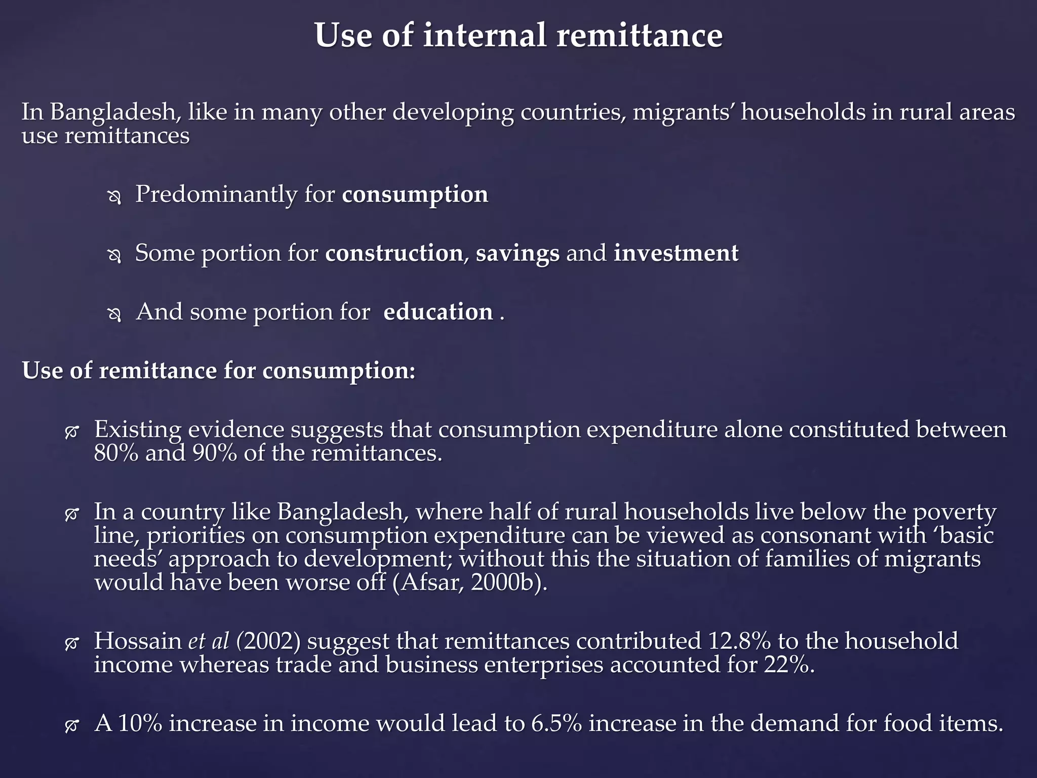 Use of internal remittance 
In Bangladesh, like in many other developing countries, migrants’ households in rural areas 
use remittances 
 Predominantly for consumption 
 Some portion for construction, savings and investment 
 And some portion for education . 
Use of remittance for consumption: 
 Existing evidence suggests that consumption expenditure alone constituted between 
80% and 90% of the remittances. 
 In a country like Bangladesh, where half of rural households live below the poverty 
line, priorities on consumption expenditure can be viewed as consonant with ‘basic 
needs’ approach to development; without this the situation of families of migrants 
would have been worse off (Afsar, 2000b). 
 Hossain et al (2002) suggest that remittances contributed 12.8% to the household 
income whereas trade and business enterprises accounted for 22%. 
 A 10% increase in income would lead to 6.5% increase in the demand for food items. 
 