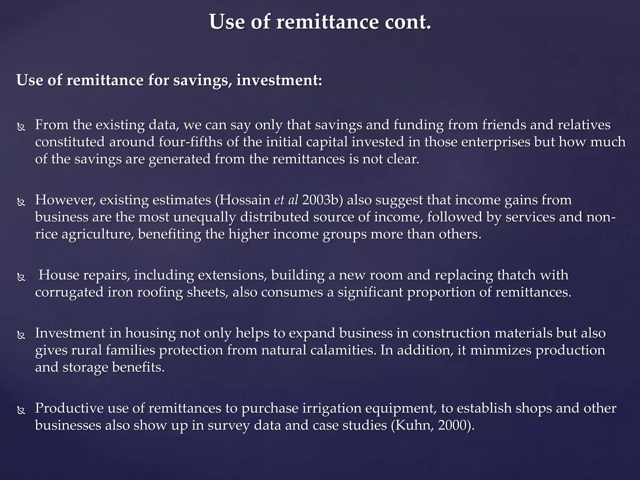 Use of remittance cont. 
Use of remittance for savings, investment: 
 From the existing data, we can say only that savings and funding from friends and relatives 
constituted around four-fifths of the initial capital invested in those enterprises but how much 
of the savings are generated from the remittances is not clear. 
 However, existing estimates (Hossain et al 2003b) also suggest that income gains from 
business are the most unequally distributed source of income, followed by services and non-rice 
agriculture, benefiting the higher income groups more than others. 
 House repairs, including extensions, building a new room and replacing thatch with 
corrugated iron roofing sheets, also consumes a significant proportion of remittances. 
 Investment in housing not only helps to expand business in construction materials but also 
gives rural families protection from natural calamities. In addition, it minmizes production 
and storage benefits. 
 Productive use of remittances to purchase irrigation equipment, to establish shops and other 
businesses also show up in survey data and case studies (Kuhn, 2000). 
 