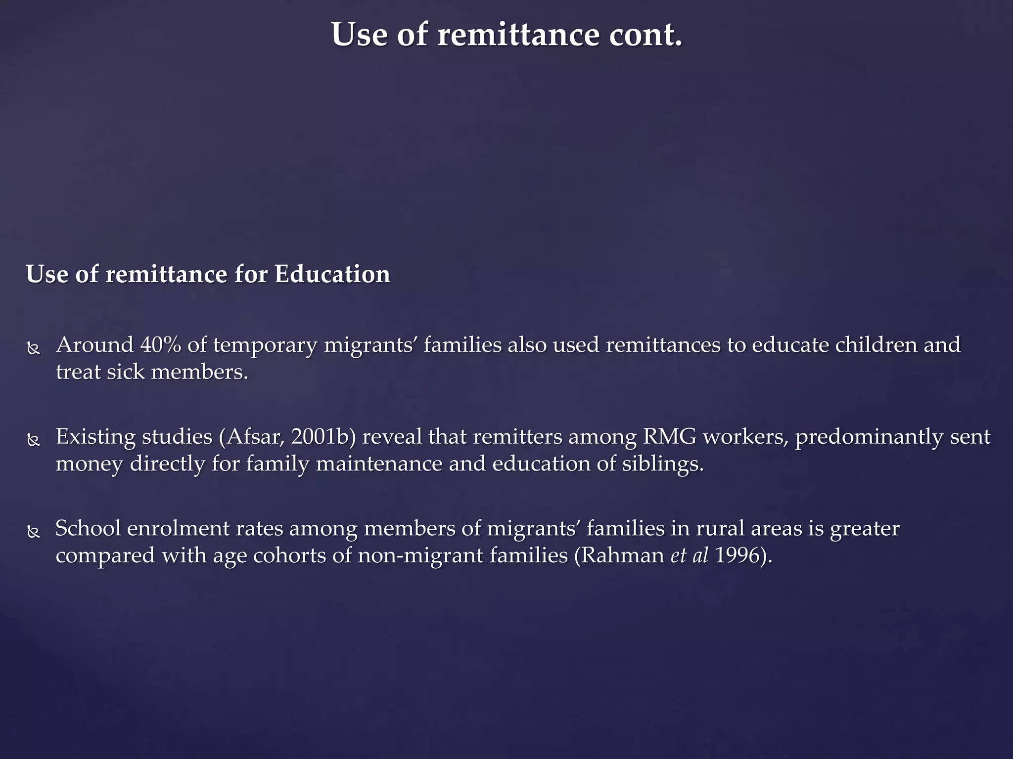Use of remittance cont. 
Use of remittance for Education 
 Around 40% of temporary migrants’ families also used remittances to educate children and 
treat sick members. 
 Existing studies (Afsar, 2001b) reveal that remitters among RMG workers, predominantly sent 
money directly for family maintenance and education of siblings. 
 School enrolment rates among members of migrants’ families in rural areas is greater 
compared with age cohorts of non-migrant families (Rahman et al 1996). 
 