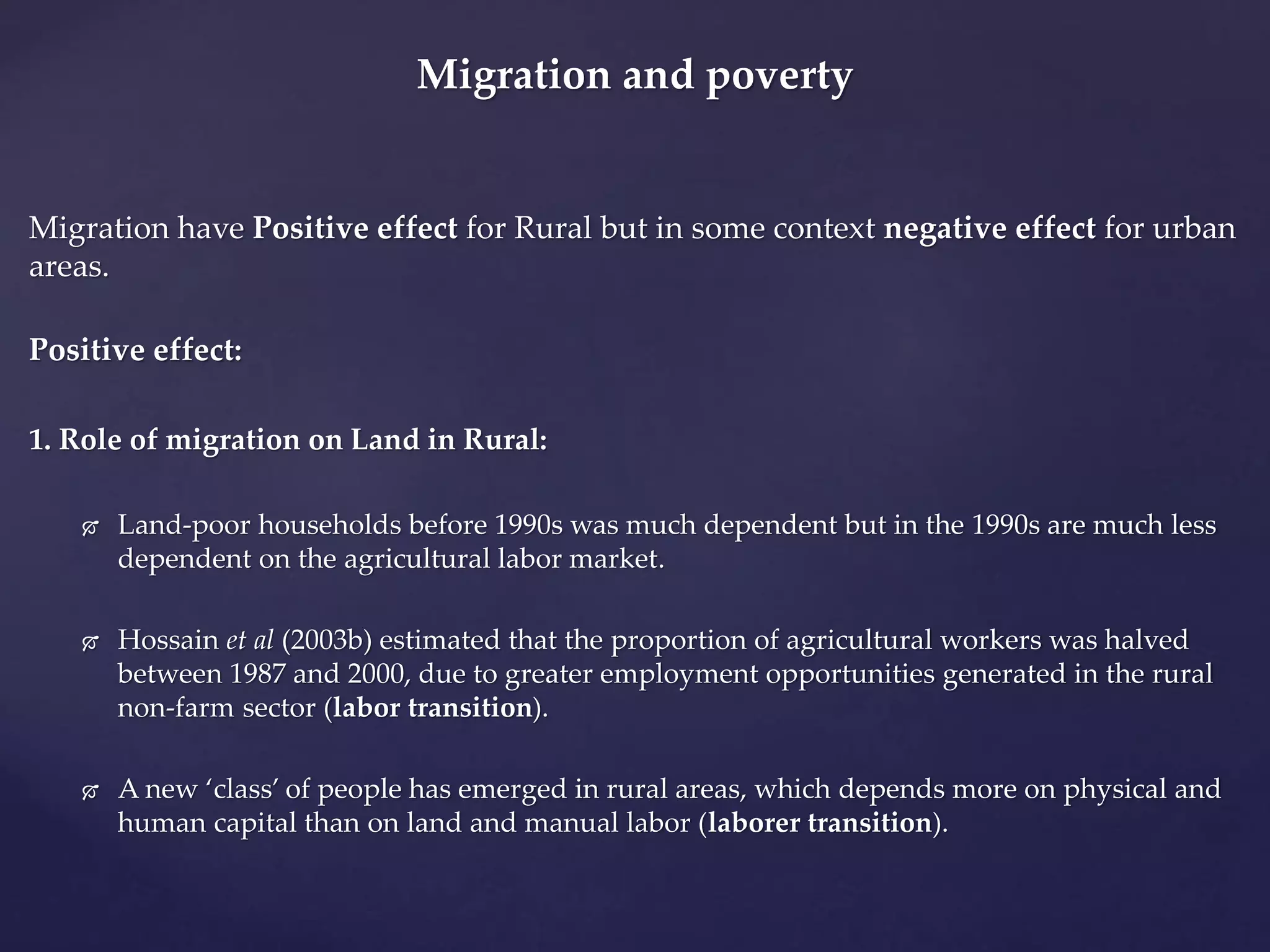 Migration and poverty 
Migration have Positive effect for Rural but in some context negative effect for urban 
areas. 
Positive effect: 
1. Role of migration on Land in Rural: 
 Land-poor households before 1990s was much dependent but in the 1990s are much less 
dependent on the agricultural labor market. 
 Hossain et al (2003b) estimated that the proportion of agricultural workers was halved 
between 1987 and 2000, due to greater employment opportunities generated in the rural 
non-farm sector (labor transition). 
 A new ‘class’ of people has emerged in rural areas, which depends more on physical and 
human capital than on land and manual labor (laborer transition). 
 