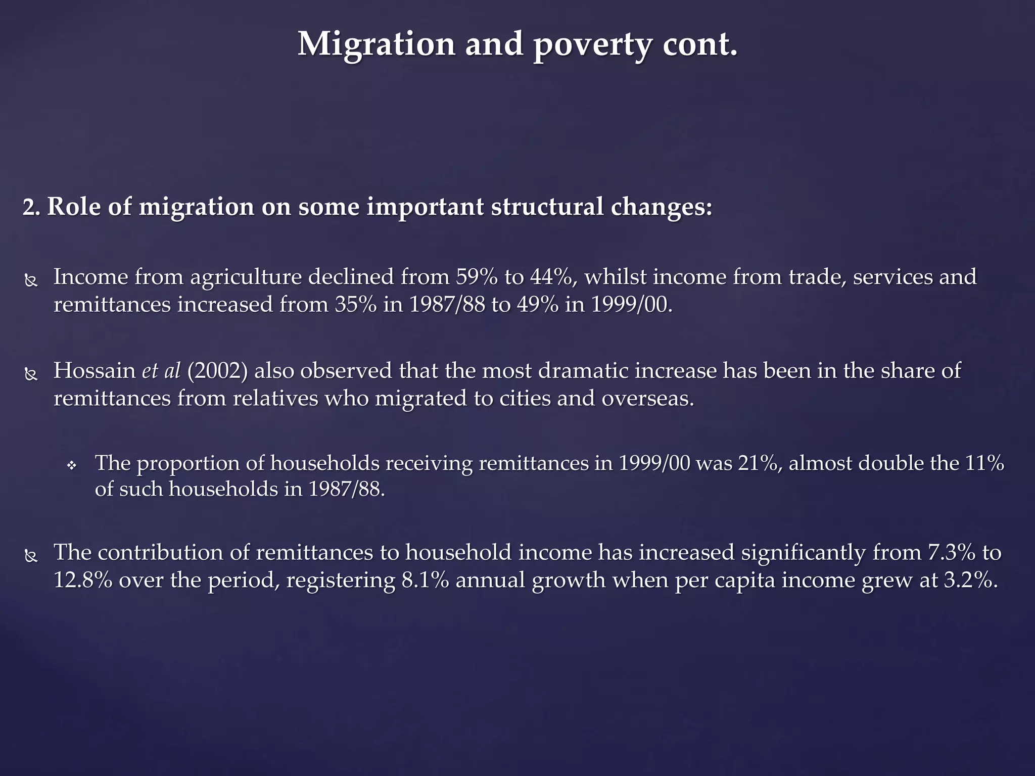 Migration and poverty cont. 
2. Role of migration on some important structural changes: 
 Income from agriculture declined from 59% to 44%, whilst income from trade, services and 
remittances increased from 35% in 1987/88 to 49% in 1999/00. 
 Hossain et al (2002) also observed that the most dramatic increase has been in the share of 
remittances from relatives who migrated to cities and overseas. 
 The proportion of households receiving remittances in 1999/00 was 21%, almost double the 11% 
of such households in 1987/88. 
 The contribution of remittances to household income has increased significantly from 7.3% to 
12.8% over the period, registering 8.1% annual growth when per capita income grew at 3.2%. 
 